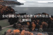 全纪录糖心vlog在线教学跨界联合深度解码