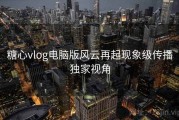 糖心vlog电脑版风云再起现象级传播独家视角