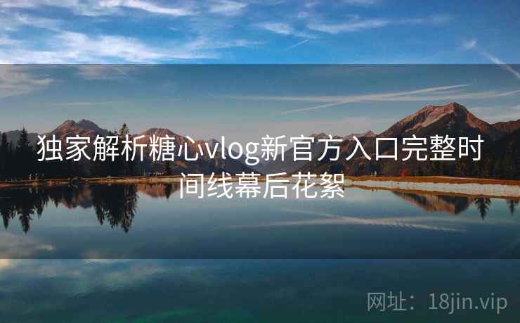 独家解析糖心vlog新官方入口完整时间线幕后花絮