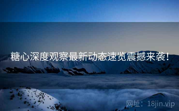 糖心深度观察最新动态速览震撼来袭！