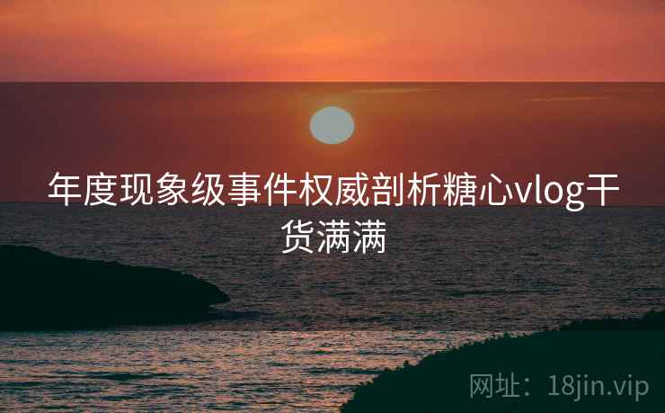年度现象级事件权威剖析糖心vlog干货满满