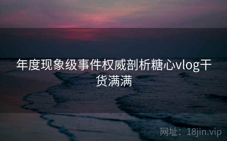 年度现象级事件权威剖析糖心vlog干货满满