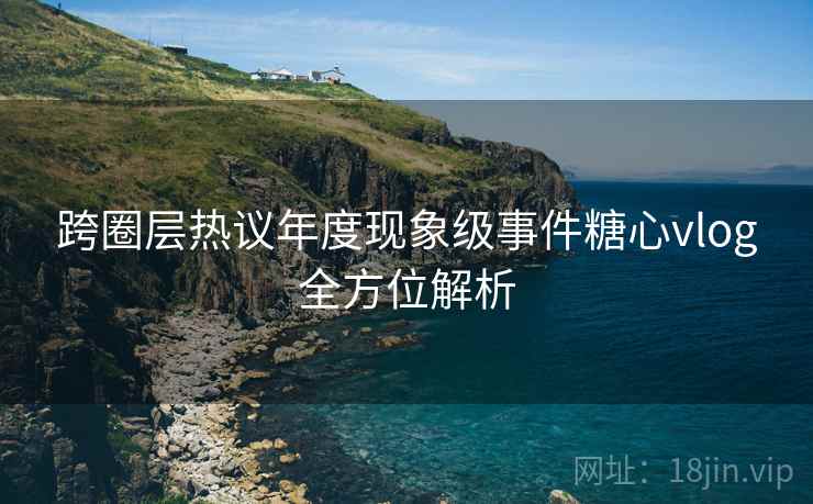 跨圈层热议年度现象级事件糖心vlog全方位解析