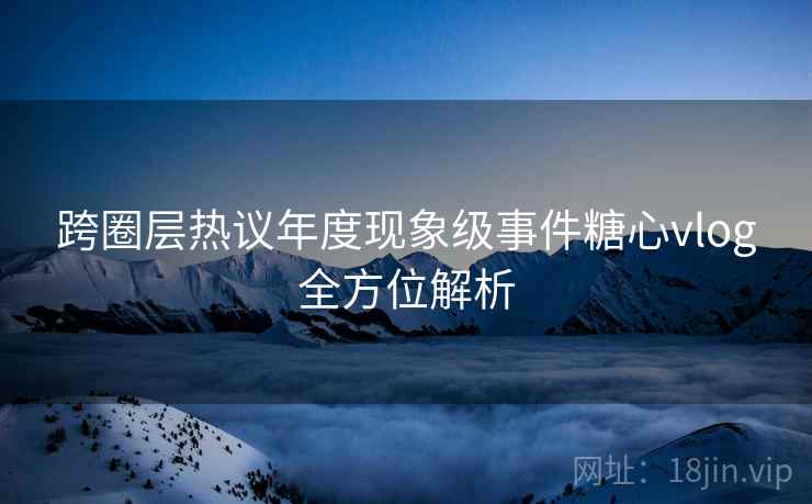 跨圈层热议年度现象级事件糖心vlog全方位解析