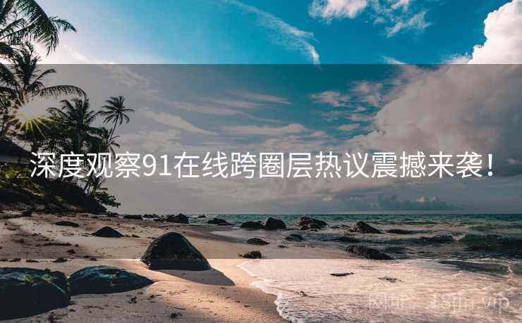 深度观察91在线跨圈层热议震撼来袭！