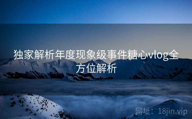 独家解析年度现象级事件糖心vlog全方位解析