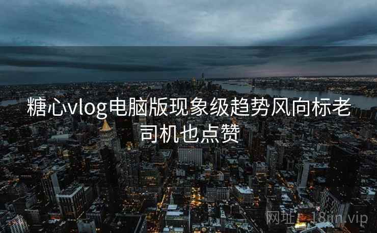 糖心vlog电脑版现象级趋势风向标老司机也点赞