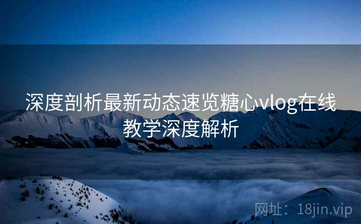 深度剖析最新动态速览糖心vlog在线教学深度解析