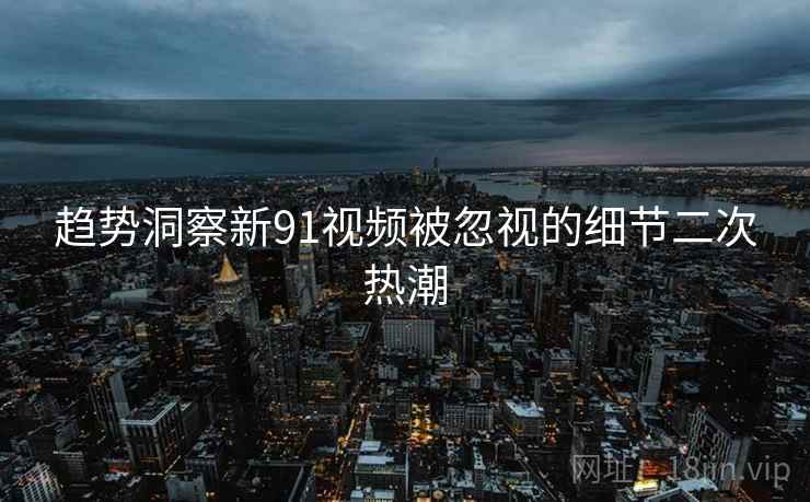 趋势洞察新91视频被忽视的细节二次热潮