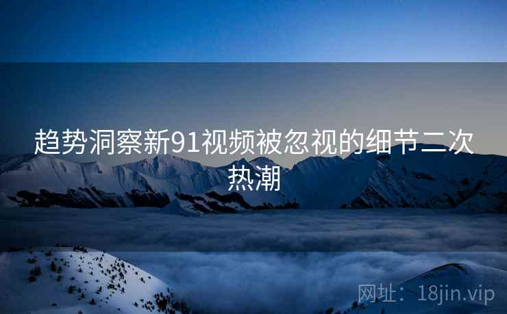 趋势洞察新91视频被忽视的细节二次热潮