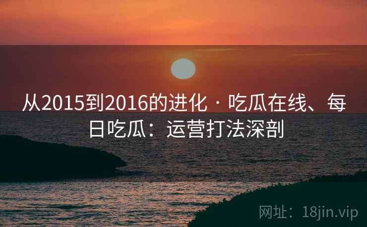 从2015到2016的进化 · 吃瓜在线、每日吃瓜：运营打法深剖