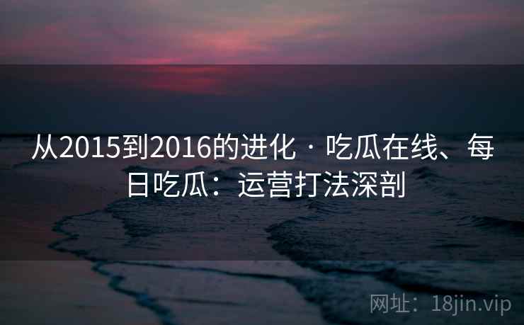 从2015到2016的进化 · 吃瓜在线、每日吃瓜：运营打法深剖