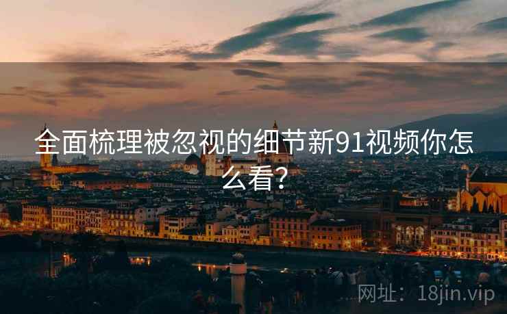 全面梳理被忽视的细节新91视频你怎么看？