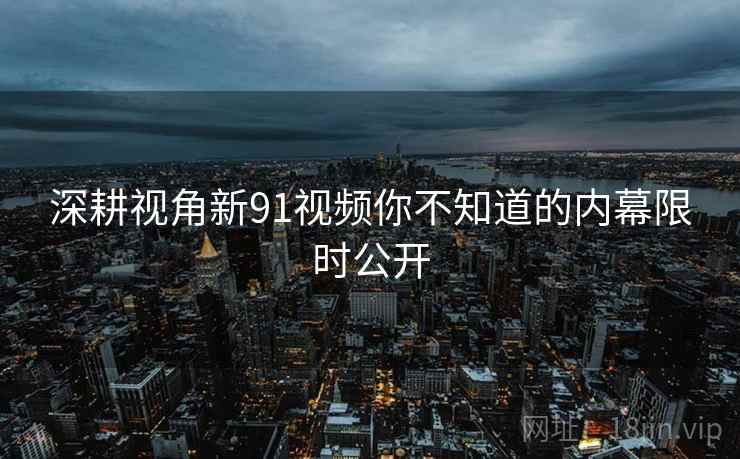 深耕视角新91视频你不知道的内幕限时公开