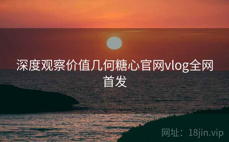 深度观察价值几何糖心官网vlog全网首发