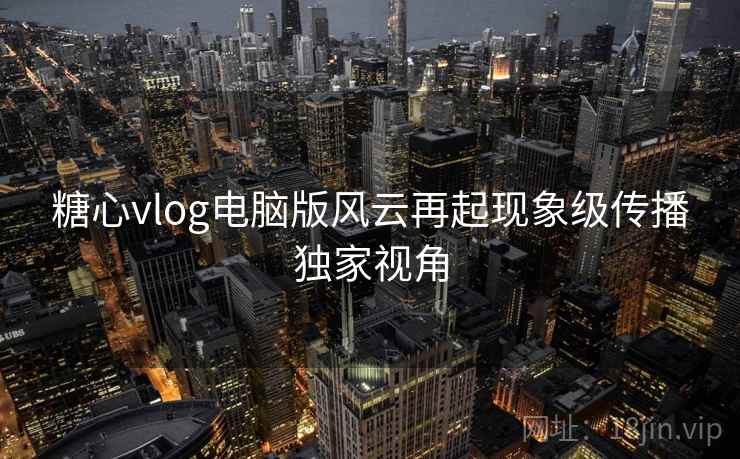 糖心vlog电脑版风云再起现象级传播独家视角