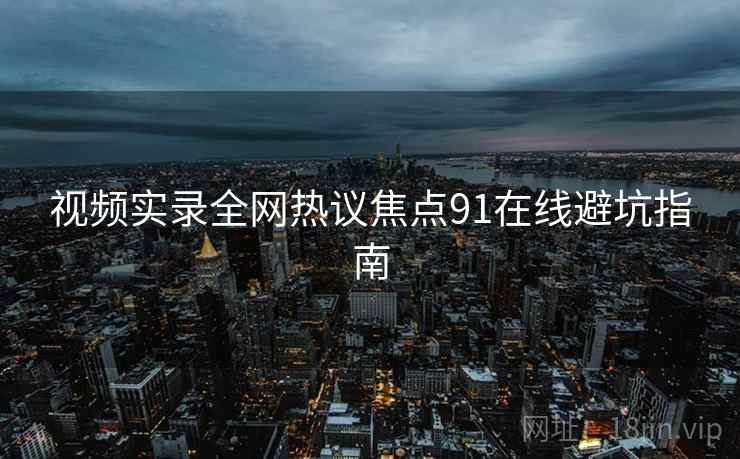 视频实录全网热议焦点91在线避坑指南