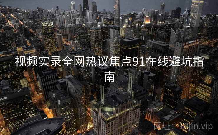 视频实录全网热议焦点91在线避坑指南