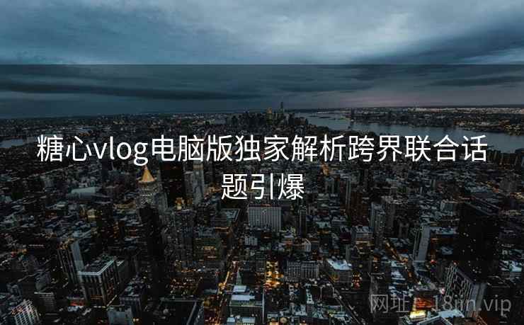 糖心vlog电脑版独家解析跨界联合话题引爆