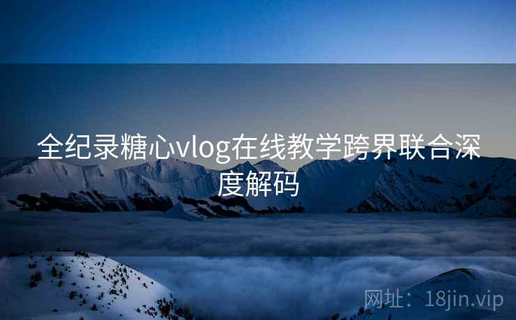 全纪录糖心vlog在线教学跨界联合深度解码