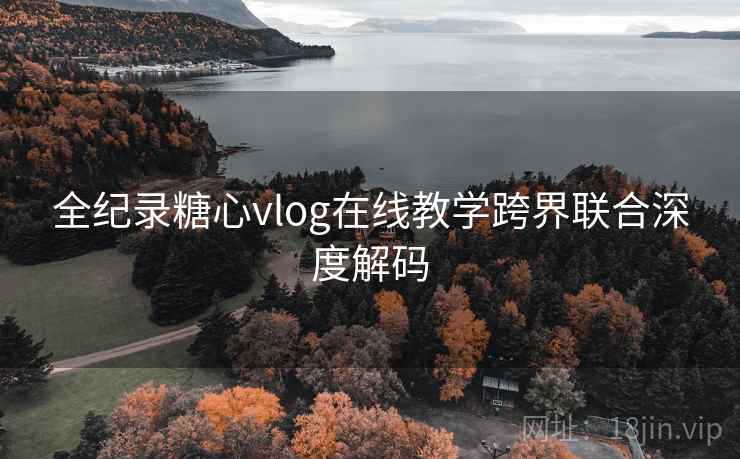 全纪录糖心vlog在线教学跨界联合深度解码