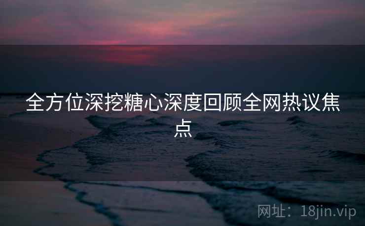 全方位深挖糖心深度回顾全网热议焦点