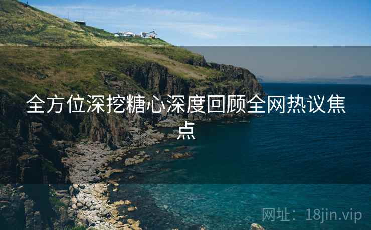 全方位深挖糖心深度回顾全网热议焦点